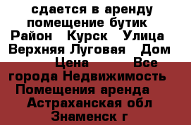 сдается в аренду помещение бутик › Район ­ Курск › Улица ­ Верхняя Луговая › Дом ­ 13 › Цена ­ 500 - Все города Недвижимость » Помещения аренда   . Астраханская обл.,Знаменск г.